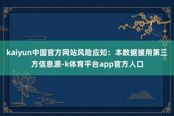 kaiyun中国官方网站风险应知：本数据援用第三方信息源-k体育平台app官方人口