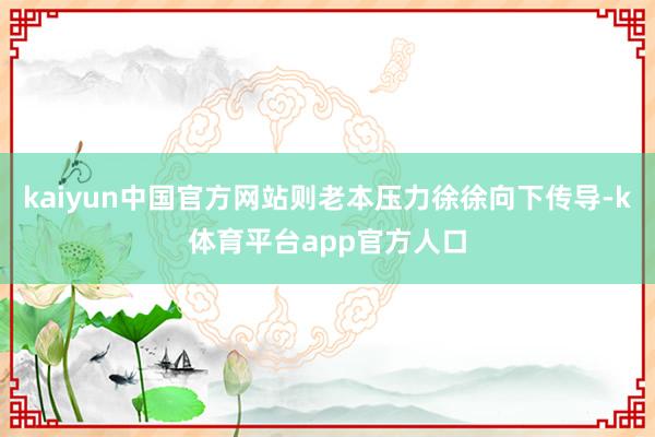 kaiyun中国官方网站则老本压力徐徐向下传导-k体育平台app官方人口