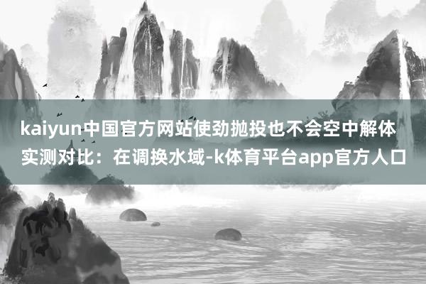 kaiyun中国官方网站使劲抛投也不会空中解体  实测对比：在调换水域-k体育平台app官方人口