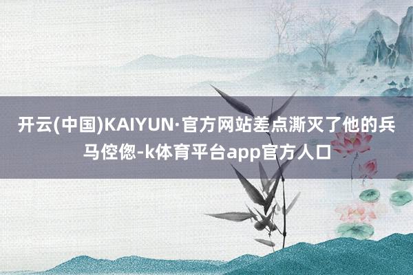开云(中国)KAIYUN·官方网站差点澌灭了他的兵马倥偬-k体育平台app官方人口