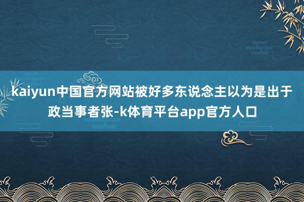 kaiyun中国官方网站被好多东说念主以为是出于政当事者张-k体育平台app官方人口