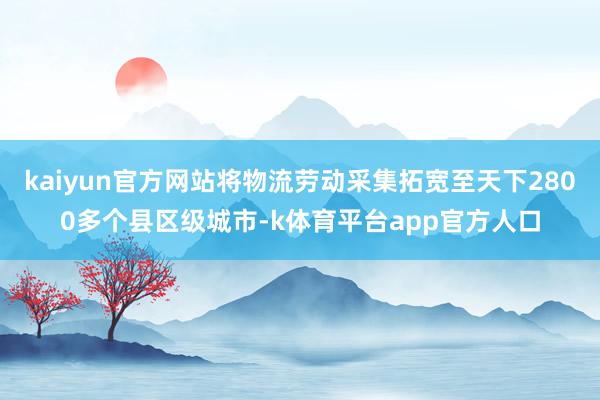 kaiyun官方网站将物流劳动采集拓宽至天下2800多个县区级城市-k体育平台app官方人口