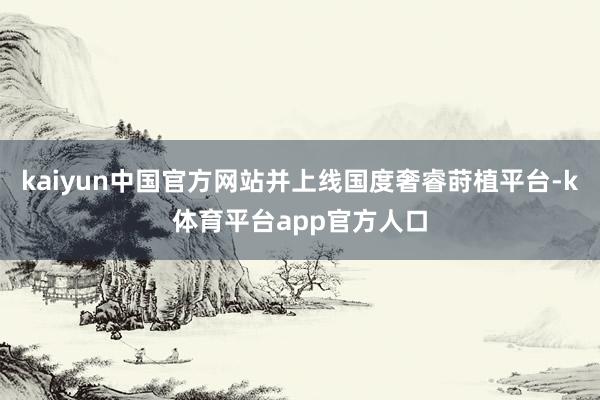 kaiyun中国官方网站并上线国度奢睿莳植平台-k体育平台app官方人口