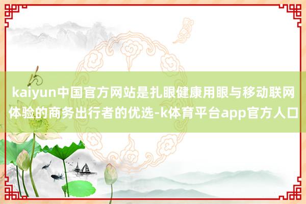 kaiyun中国官方网站是扎眼健康用眼与移动联网体验的商务出行者的优选-k体育平台app官方人口