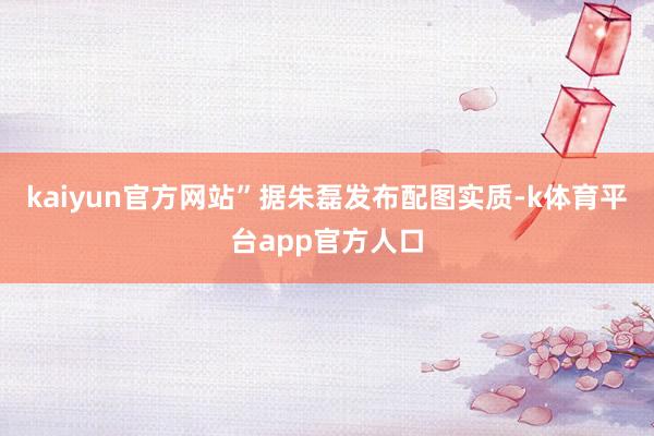 kaiyun官方网站”　　据朱磊发布配图实质-k体育平台app官方人口