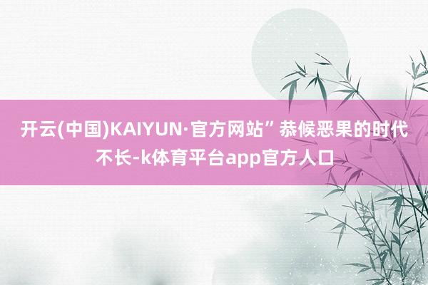 开云(中国)KAIYUN·官方网站”恭候恶果的时代不长-k体育平台app官方人口