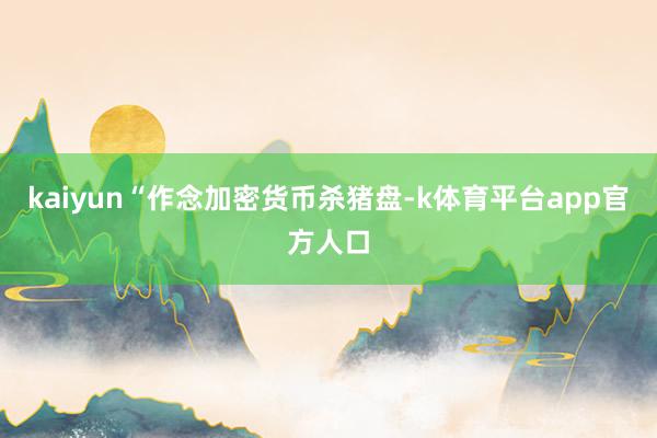 kaiyun“作念加密货币杀猪盘-k体育平台app官方人口