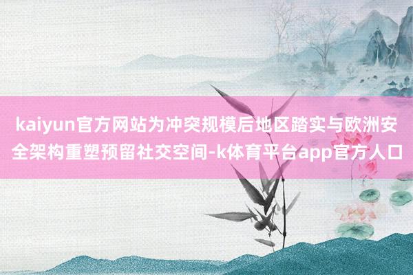 kaiyun官方网站为冲突规模后地区踏实与欧洲安全架构重塑预留社交空间-k体育平台app官方人口