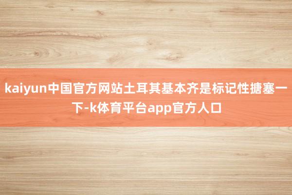 kaiyun中国官方网站土耳其基本齐是标记性搪塞一下-k体育平台app官方人口