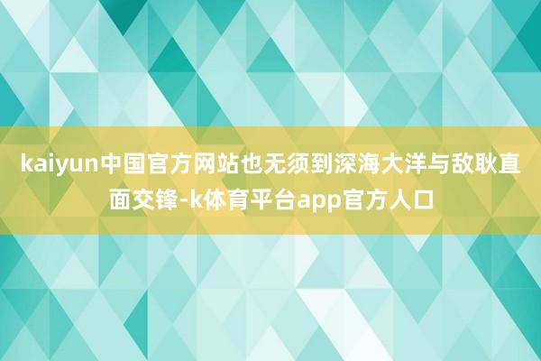 kaiyun中国官方网站也无须到深海大洋与敌耿直面交锋-k体育平台app官方人口