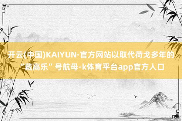 开云(中国)KAIYUN·官方网站以取代荷戈多年的“戴高乐”号航母-k体育平台app官方人口