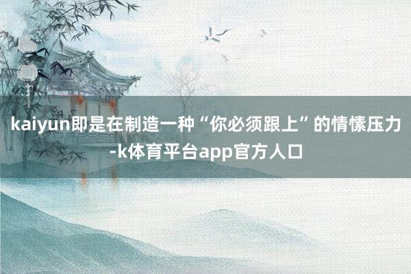 kaiyun即是在制造一种“你必须跟上”的情愫压力-k体育平台app官方人口