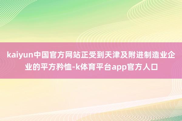 kaiyun中国官方网站正受到天津及附进制造业企业的平方矜恤-k体育平台app官方人口