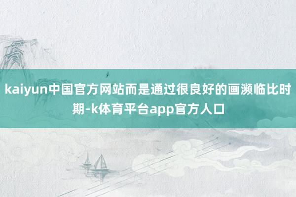 kaiyun中国官方网站而是通过很良好的画濒临比时期-k体育平台app官方人口