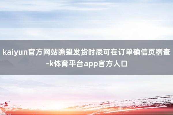kaiyun官方网站瞻望发货时辰可在订单确信页稽查-k体育平台app官方人口
