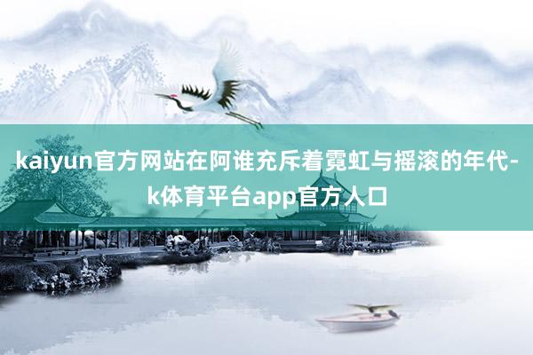 kaiyun官方网站在阿谁充斥着霓虹与摇滚的年代-k体育平台app官方人口