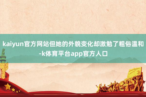 kaiyun官方网站但她的外貌变化却激勉了粗俗温和-k体育平台app官方人口