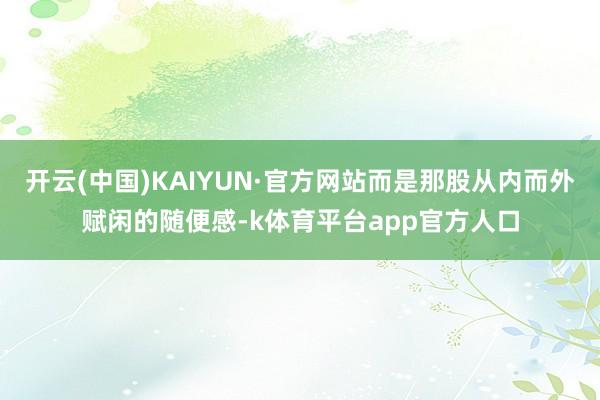 开云(中国)KAIYUN·官方网站而是那股从内而外赋闲的随便感-k体育平台app官方人口