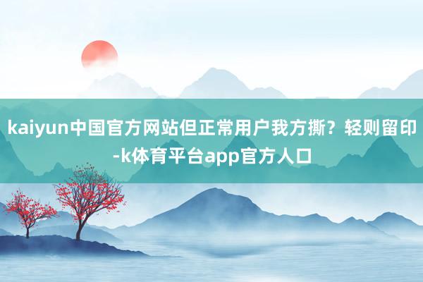 kaiyun中国官方网站但正常用户我方撕？轻则留印-k体育平台app官方人口