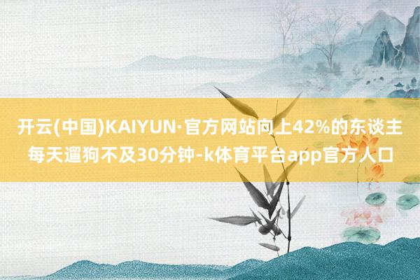 开云(中国)KAIYUN·官方网站向上42%的东谈主每天遛狗不及30分钟-k体育平台app官方人口