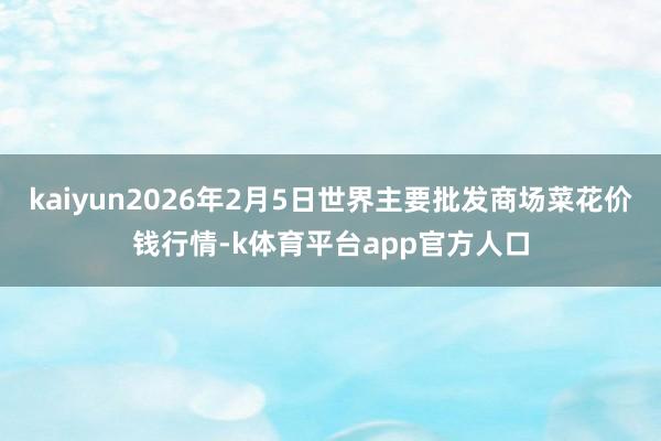 kaiyun2026年2月5日世界主要批发商场菜花价钱行情-k体育平台app官方人口
