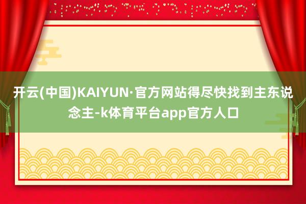 开云(中国)KAIYUN·官方网站得尽快找到主东说念主-k体育平台app官方人口