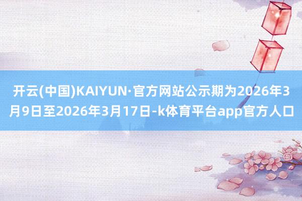 开云(中国)KAIYUN·官方网站公示期为2026年3月9日至2026年3月17日-k体育平台app官方人口