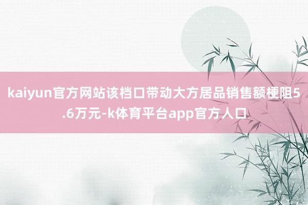 kaiyun官方网站该档口带动大方居品销售额梗阻5.6万元-k体育平台app官方人口