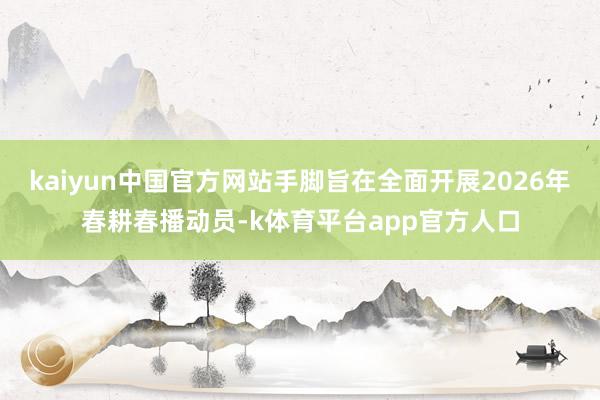 kaiyun中国官方网站手脚旨在全面开展2026年春耕春播动员-k体育平台app官方人口